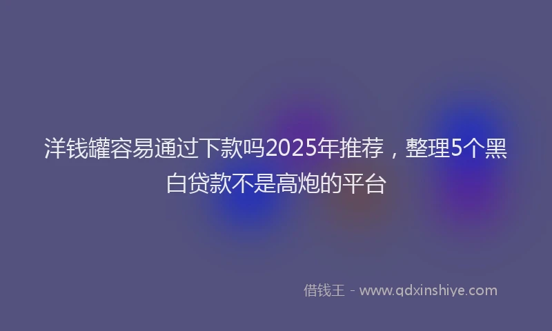 洋钱罐容易通过下款吗2025年推荐，整理5个黑白贷款不是高炮的平台