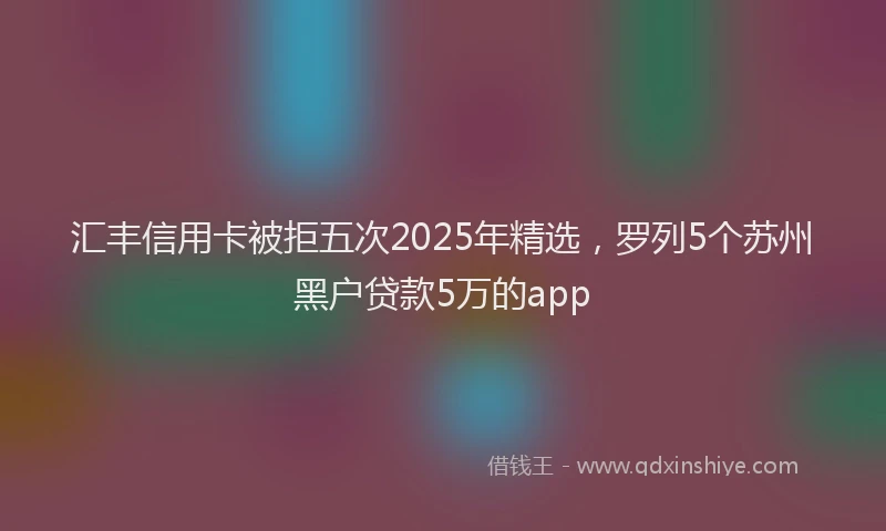 汇丰信用卡被拒五次2025年精选，罗列5个苏州黑户贷款5万的app