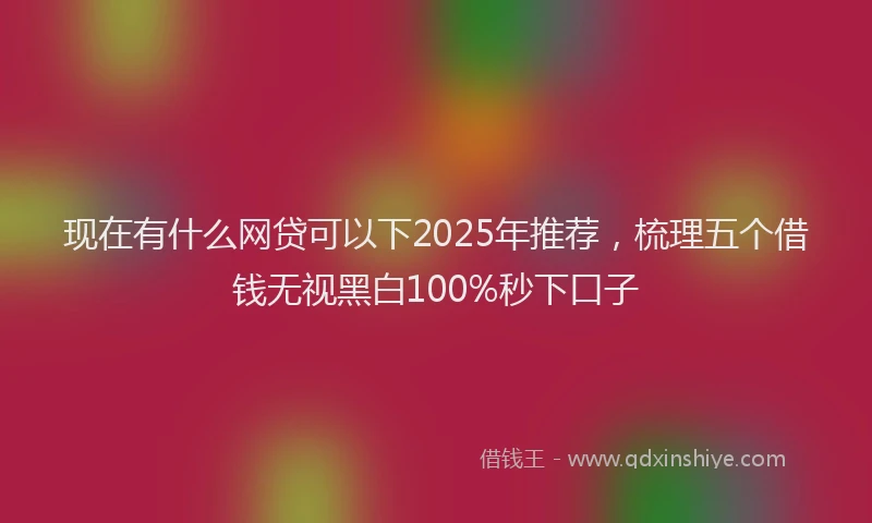 现在有什么网贷可以下2025年推荐，梳理五个借钱无视黑白100%秒下口子