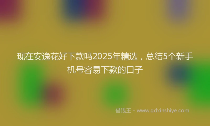 现在安逸花好下款吗2025年精选，总结5个新手机号容易下款的口子