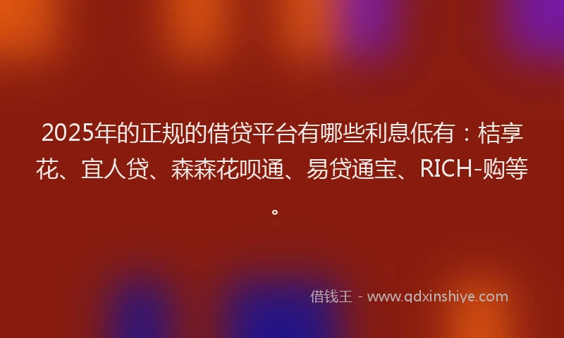 2025年的正规的借贷平台有哪些利息低有：桔享花、宜人贷、森森花呗通、易贷通宝、RICH-购等。