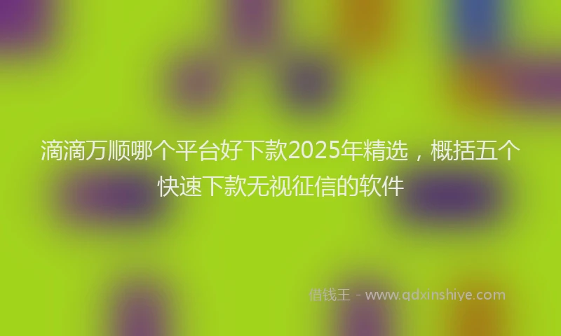 滴滴万顺哪个平台好下款2025年精选，概括五个快速下款无视征信的软件