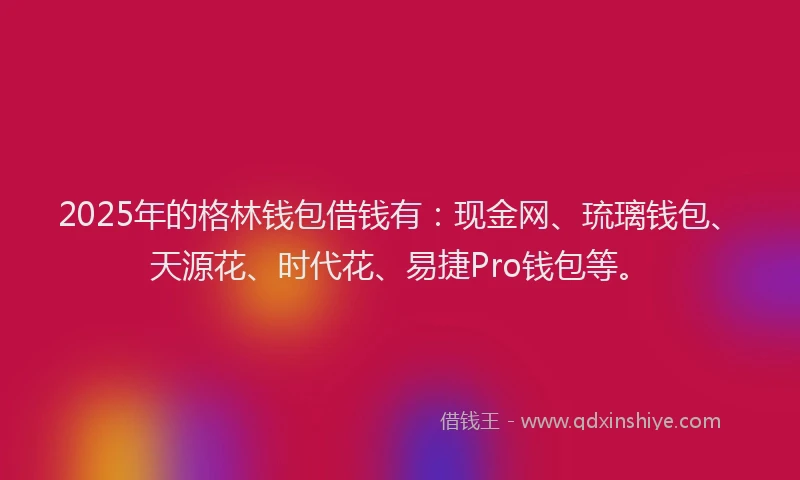 2025年的格林钱包借钱有：现金网、琉璃钱包、天源花、时代花、易捷Pro钱包等。
