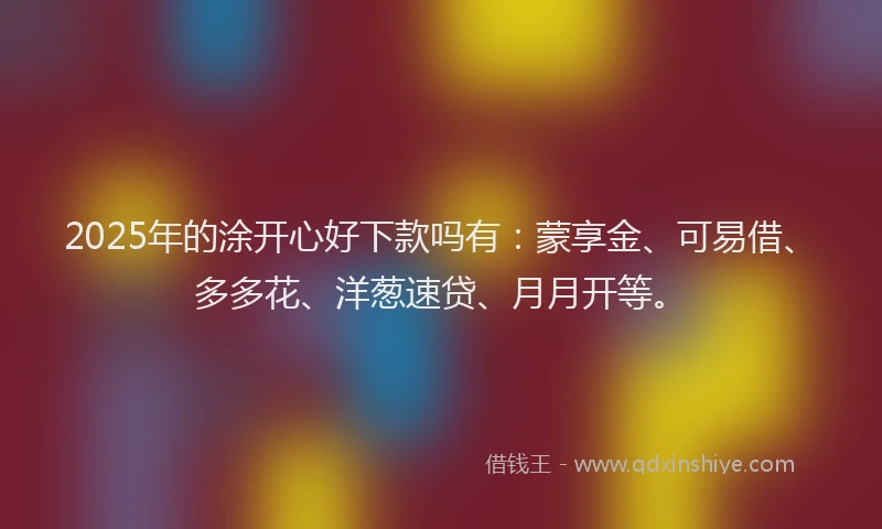 2025年的涂开心好下款吗有：蒙享金、可易借、多多花、洋葱速贷、月月开等。