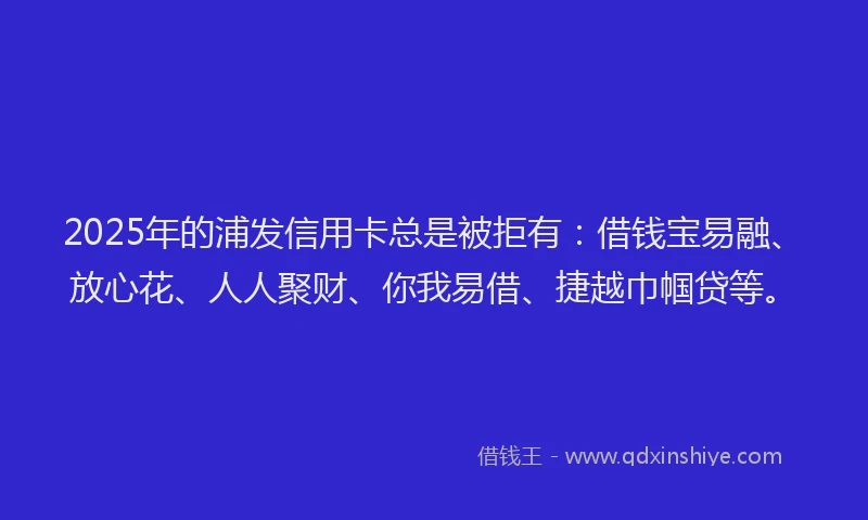 2025年的浦发信用卡总是被拒有：借钱宝易融、放心花、人人聚财、你我易借、捷越巾帼贷等。