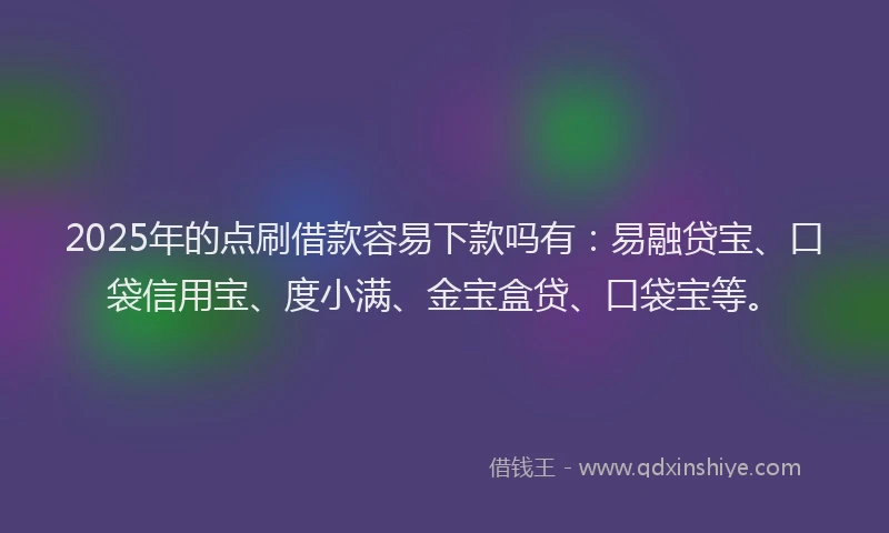 2025年的点刷借款容易下款吗有：易融贷宝、口袋信用宝、度小满、金宝盒贷、口袋宝等。