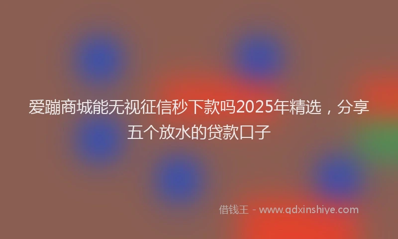 爱蹦商城能无视征信秒下款吗2025年精选，分享五个放水的贷款口子