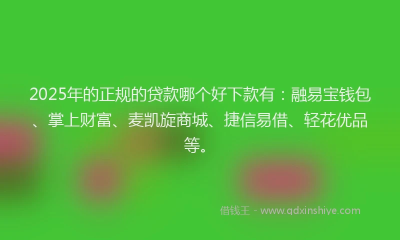 2025年的正规的贷款哪个好下款有：融易宝钱包、掌上财富、麦凯旋商城、捷信易借、轻花优品等。