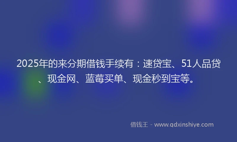 2025年的来分期借钱手续有：速贷宝、51人品贷、现金网、蓝莓买单、现金秒到宝等。