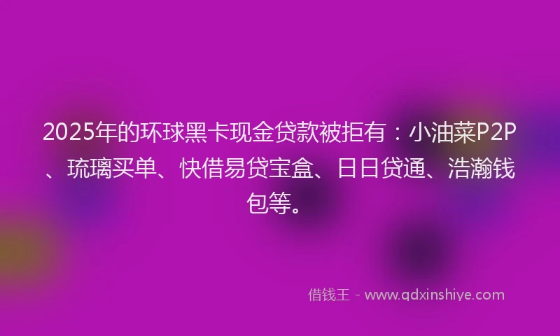 2025年的环球黑卡现金贷款被拒有：小油菜P2P、琉璃买单、快借易贷宝盒、日日贷通、浩瀚钱包等。