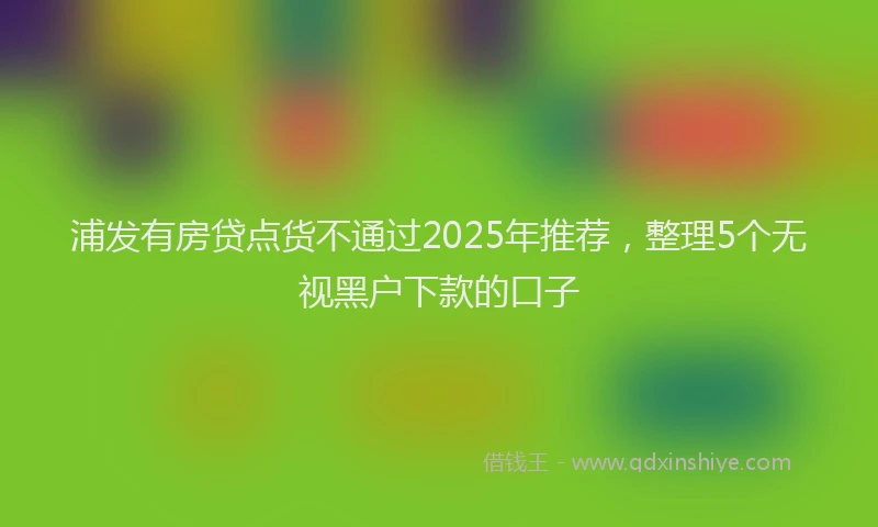 浦发有房贷点货不通过2025年推荐，整理5个无视黑户下款的口子