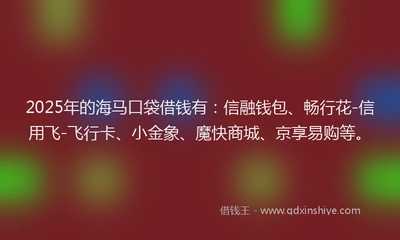 2025年的海马口袋借钱有：信融钱包、畅行花-信用飞-飞行卡、小金象、魔快商城、京享易购等。