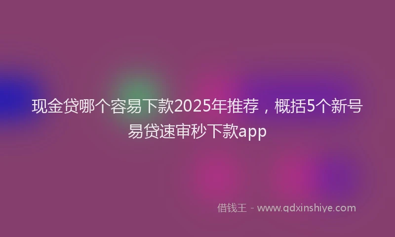 现金贷哪个容易下款2025年推荐，概括5个新号易贷速审秒下款app