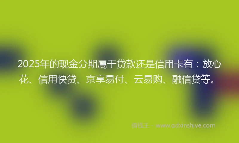 2025年的现金分期属于贷款还是信用卡有：放心花、信用快贷、京享易付、云易购、融信贷等。