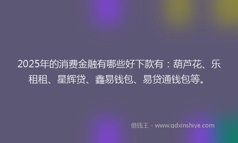 2025年的消费金融有哪些好下款有：葫芦花、乐租租、星辉贷、鑫易钱包、易贷通钱包等。