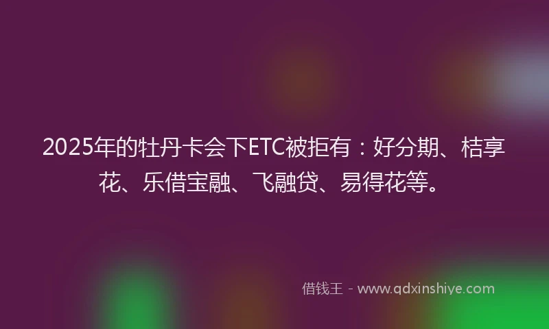 2025年的牡丹卡会下ETC被拒有：好分期、桔享花、乐借宝融、飞融贷、易得花等。