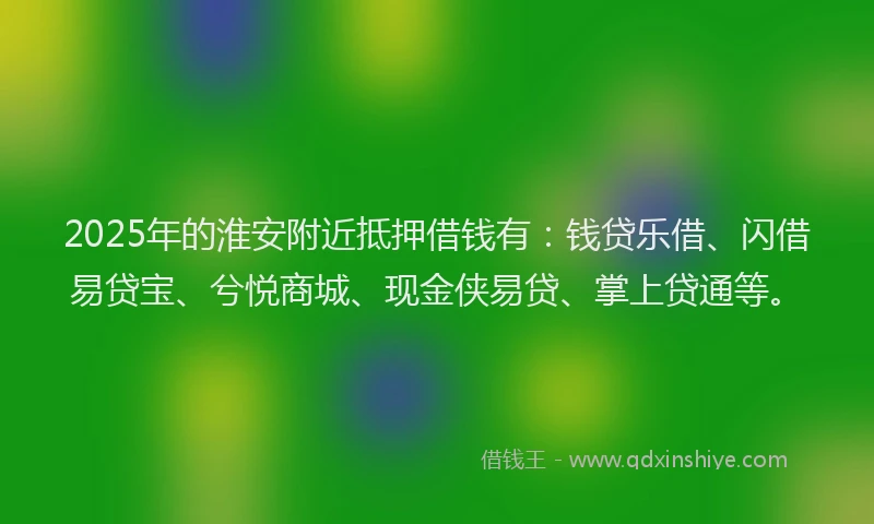 2025年的淮安附近抵押借钱有：钱贷乐借、闪借易贷宝、兮悦商城、现金侠易贷、掌上贷通等。