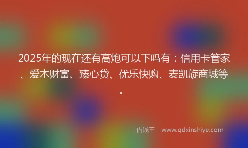 2025年的现在还有高炮可以下吗有：信用卡管家、爱木财富、臻心贷、优乐快购、麦凯旋商城等。