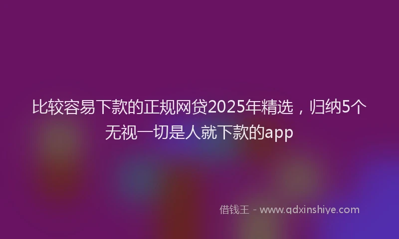 比较容易下款的正规网贷2025年精选，归纳5个无视一切是人就下款的app