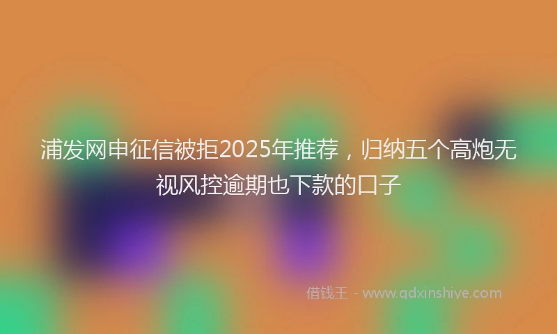 浦发网申征信被拒2025年推荐，归纳五个高炮无视风控逾期也下款的口子
