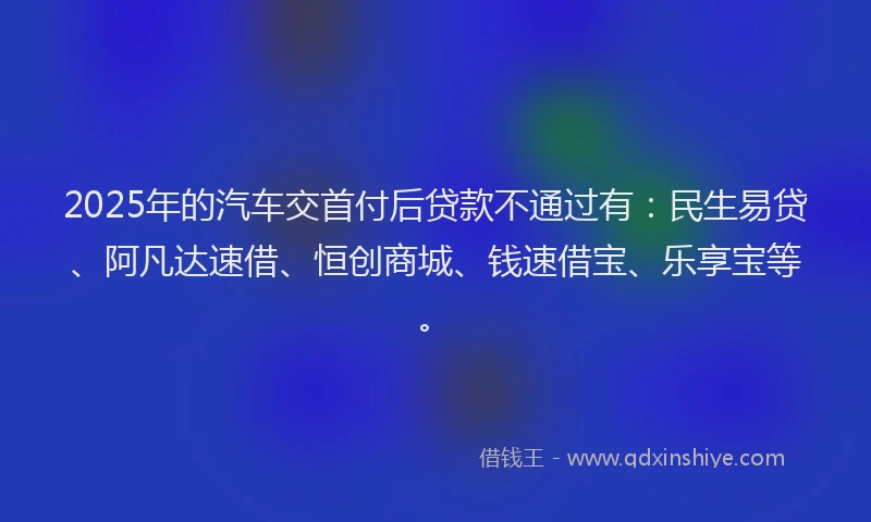 2025年的汽车交首付后贷款不通过有：民生易贷、阿凡达速借、恒创商城、钱速借宝、乐享宝等。