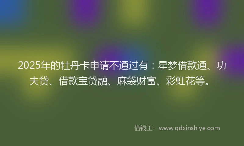 2025年的牡丹卡申请不通过有：星梦借款通、功夫贷、借款宝贷融、麻袋财富、彩虹花等。