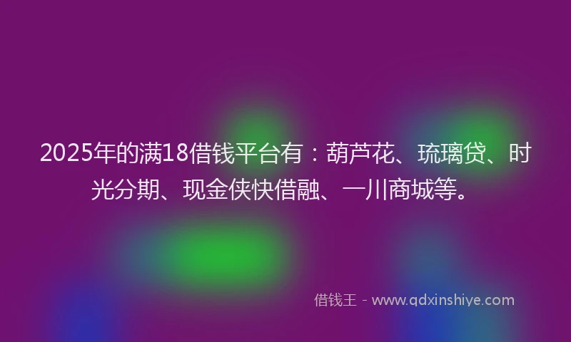 2025年的满18借钱平台有：葫芦花、琉璃贷、时光分期、现金侠快借融、一川商城等。