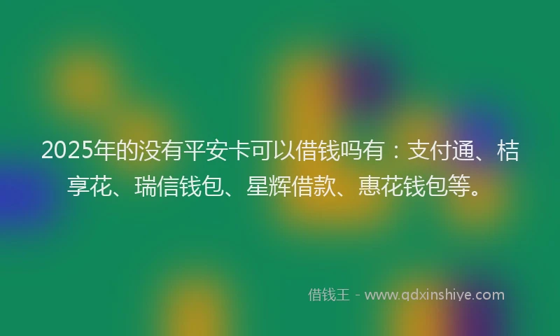 2025年的没有平安卡可以借钱吗有：支付通、桔享花、瑞信钱包、星辉借款、惠花钱包等。