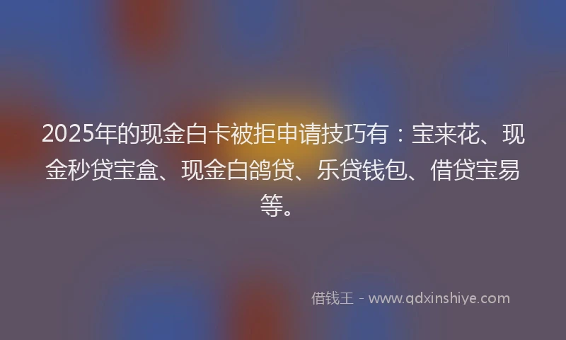 2025年的现金白卡被拒申请技巧有：宝来花、现金秒贷宝盒、现金白鸽贷、乐贷钱包、借贷宝易等。