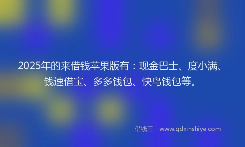 2025年的来借钱苹果版有：现金巴士、度小满、钱速借宝、多多钱包、快鸟钱包等。