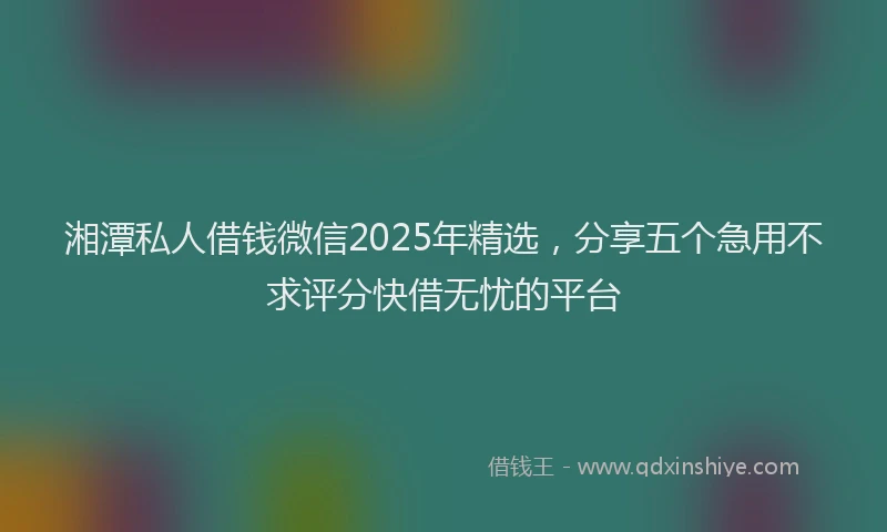 湘潭私人借钱微信2025年精选，分享五个急用不求评分快借无忧的平台