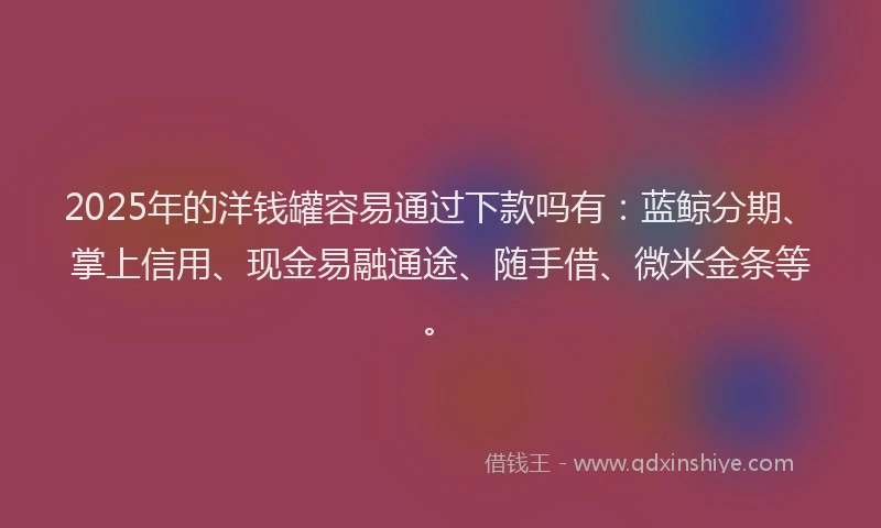2025年的洋钱罐容易通过下款吗有：蓝鲸分期、掌上信用、现金易融通途、随手借、微米金条等。