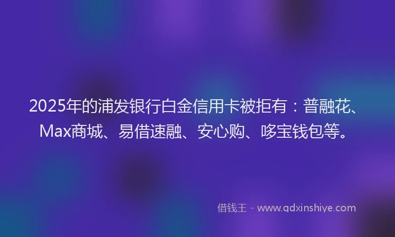 2025年的浦发银行白金信用卡被拒有：普融花、Max商城、易借速融、安心购、哆宝钱包等。