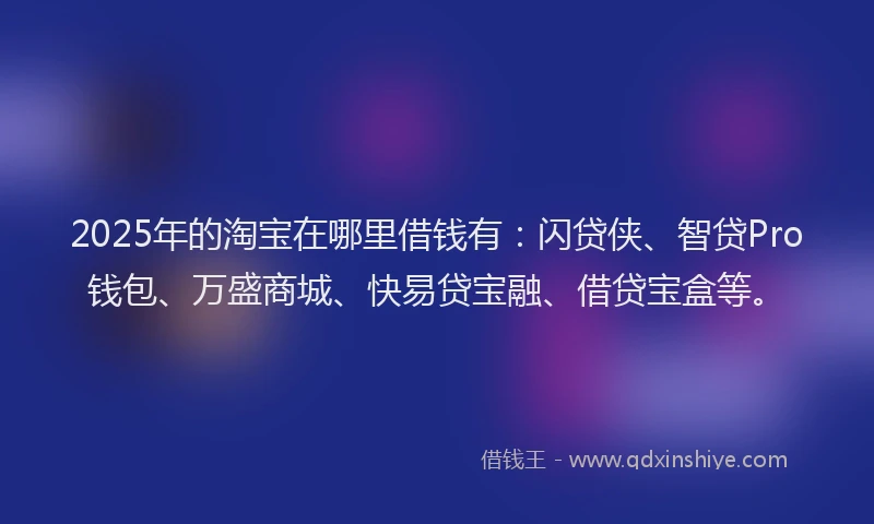 2025年的淘宝在哪里借钱有：闪贷侠、智贷Pro钱包、万盛商城、快易贷宝融、借贷宝盒等。