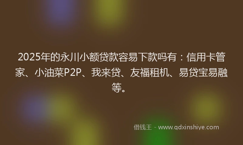 2025年的永川小额贷款容易下款吗有：信用卡管家、小油菜P2P、我来贷、友福租机、易贷宝易融等。