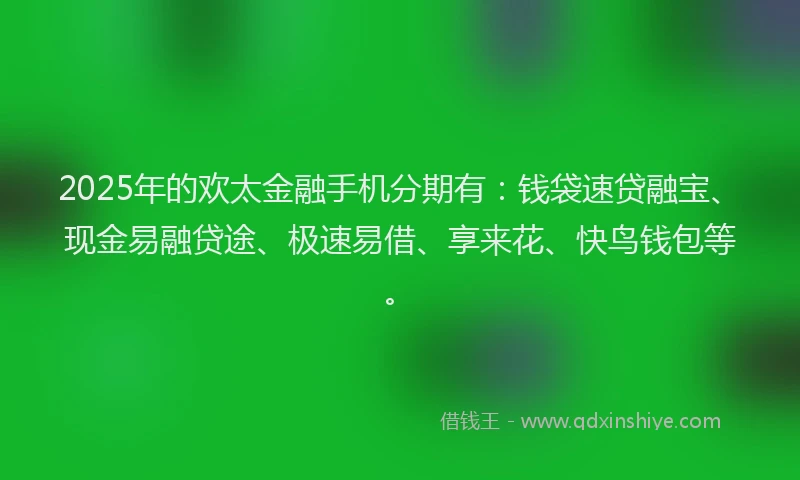 2025年的欢太金融手机分期有：钱袋速贷融宝、现金易融贷途、极速易借、享来花、快鸟钱包等。