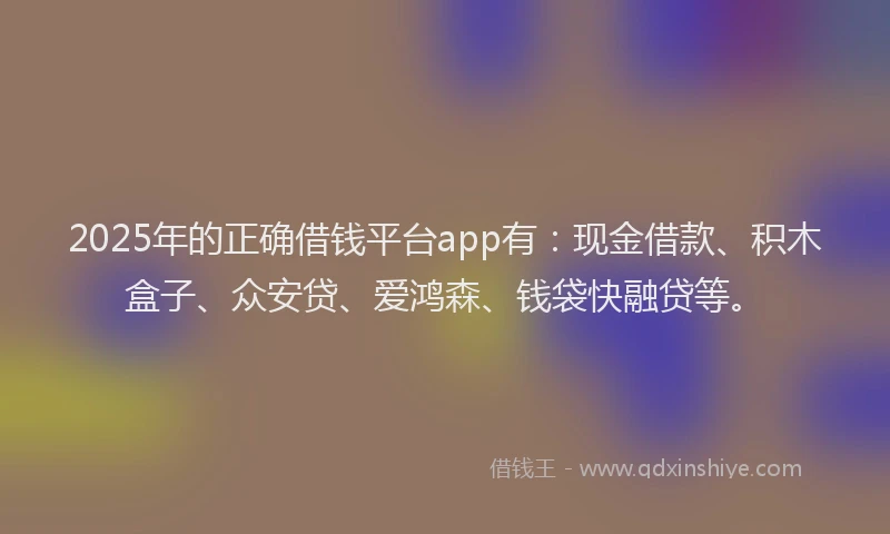 2025年的正确借钱平台app有：现金借款、积木盒子、众安贷、爱鸿森、钱袋快融贷等。
