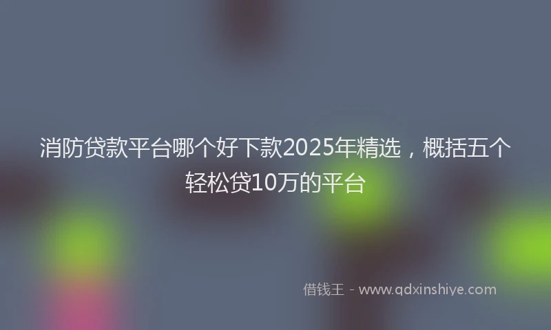 消防贷款平台哪个好下款2025年精选，概括五个轻松贷10万的平台