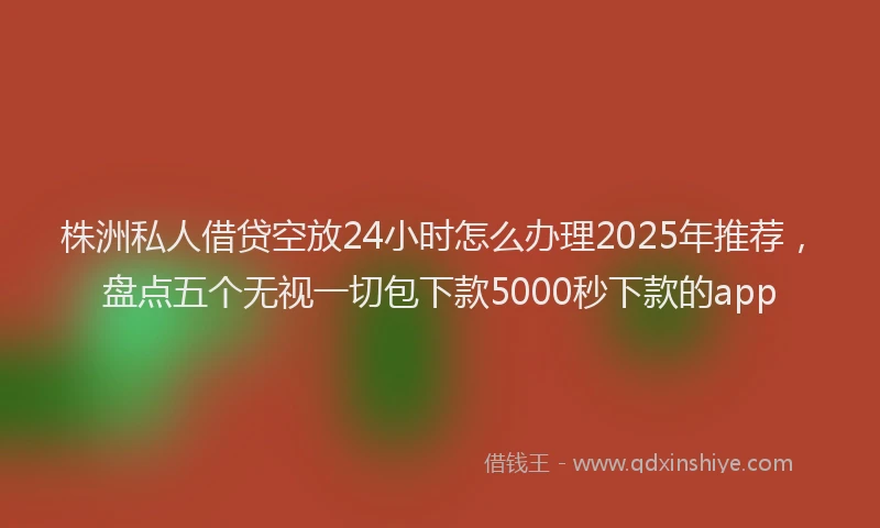 株洲私人借贷空放24小时怎么办理2025年推荐，盘点五个无视一切包下款5000秒下款的app