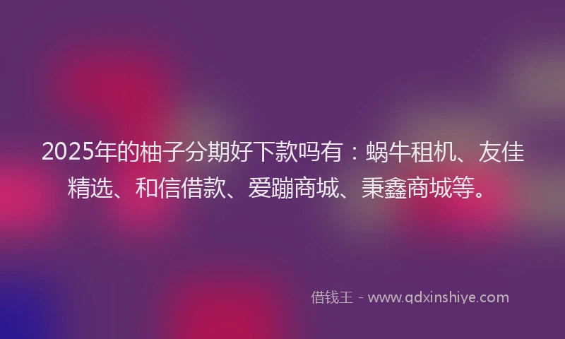 2025年的柚子分期好下款吗有：蜗牛租机、友佳精选、和信借款、爱蹦商城、秉鑫商城等。