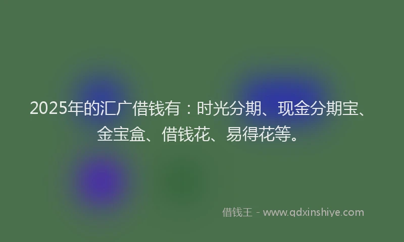 2025年的汇广借钱有：时光分期、现金分期宝、金宝盒、借钱花、易得花等。