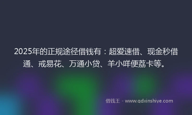 2025年的正规途径借钱有：超爱速借、现金秒借通、戒易花、万通小贷、羊小咩便荔卡等。