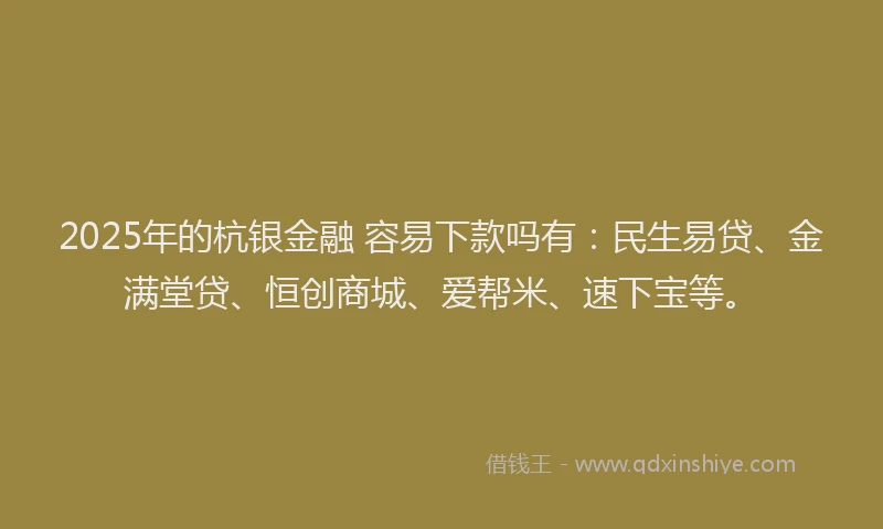 2025年的杭银金融 容易下款吗有：民生易贷、金满堂贷、恒创商城、爱帮米、速下宝等。