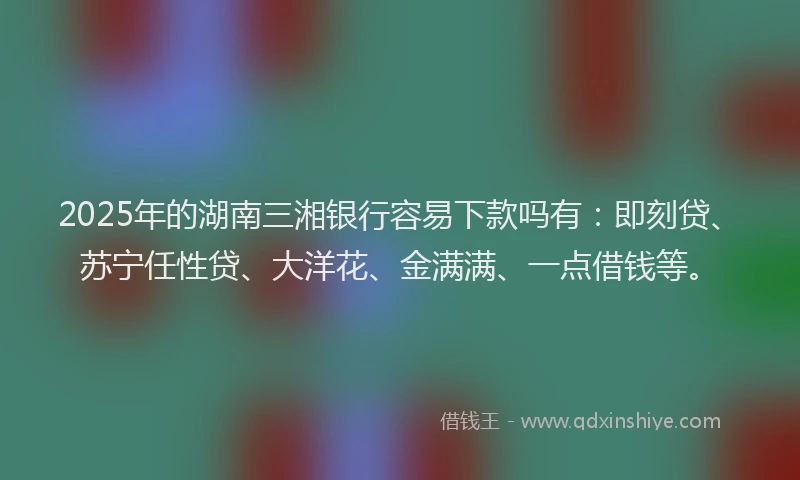 2025年的湖南三湘银行容易下款吗有：即刻贷、苏宁任性贷、大洋花、金满满、一点借钱等。