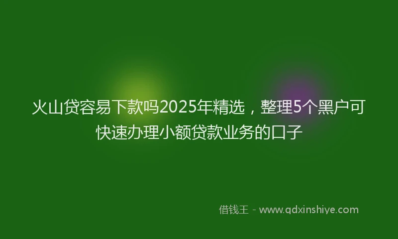 火山贷容易下款吗2025年精选，整理5个黑户可快速办理小额贷款业务的口子