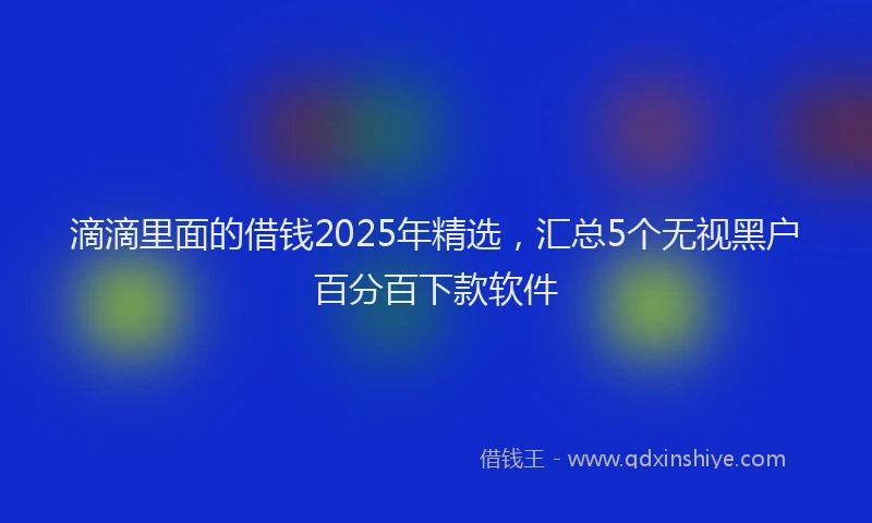 滴滴里面的借钱2025年精选，汇总5个无视黑户百分百下款软件