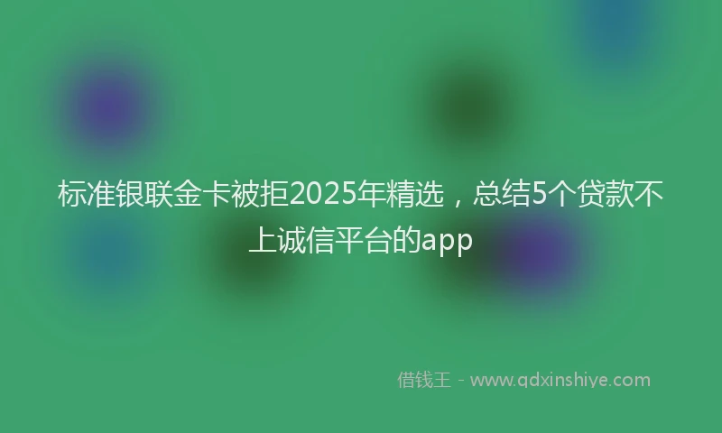 标准银联金卡被拒2025年精选，总结5个贷款不上诚信平台的app