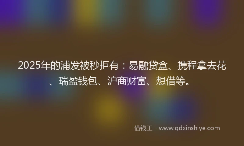 2025年的浦发被秒拒有：易融贷盒、携程拿去花、瑞盈钱包、沪商财富、想借等。