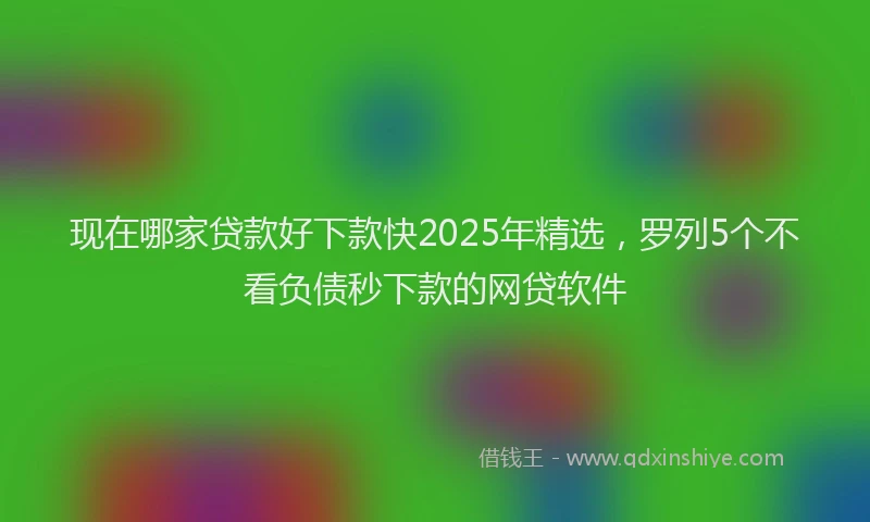 现在哪家贷款好下款快2025年精选，罗列5个不看负债秒下款的网贷软件