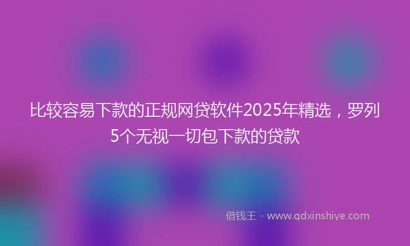 比较容易下款的正规网贷软件2025年精选，罗列5个无视一切包下款的贷款